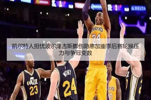 凯尔特人担忧波尔津吉斯脚伤隐患加重季后赛轮换压力与争冠变数